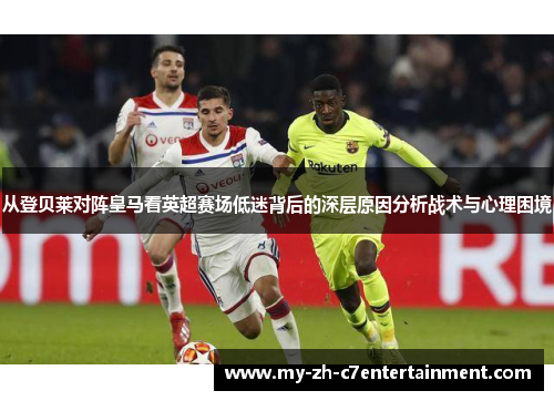 从登贝莱对阵皇马看英超赛场低迷背后的深层原因分析战术与心理困境