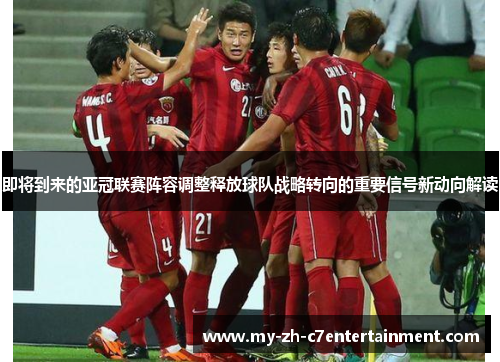 即将到来的亚冠联赛阵容调整释放球队战略转向的重要信号新动向解读