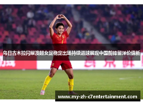 乌日古木拉闪耀澳超女足稳定出场持续进球展现中国前锋留洋价值新