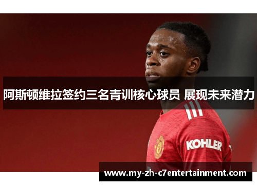 阿斯顿维拉签约三名青训核心球员 展现未来潜力 阿斯顿维拉签约三名青训核心球员 展现未来潜力