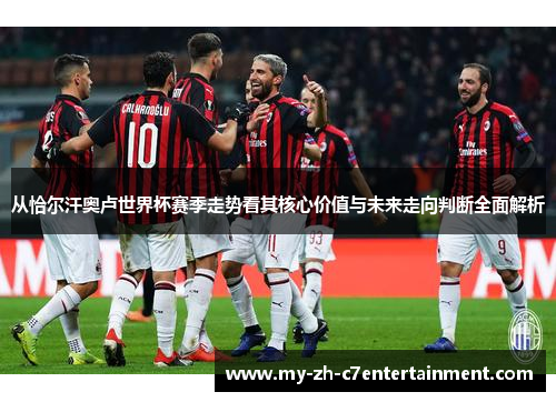 从恰尔汗奥卢世界杯赛季走势看其核心价值与未来走向判断全面解析 从恰尔汗奥卢世界杯赛季走势看其核心价值与未来走向判断全面解析